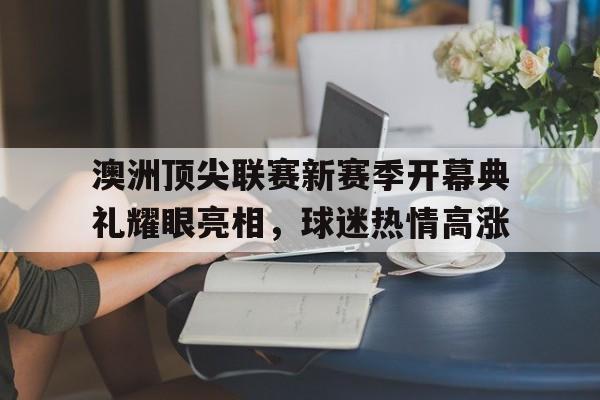 澳洲顶尖联赛新赛季开幕典礼耀眼亮相，球迷热情高涨的简单介绍