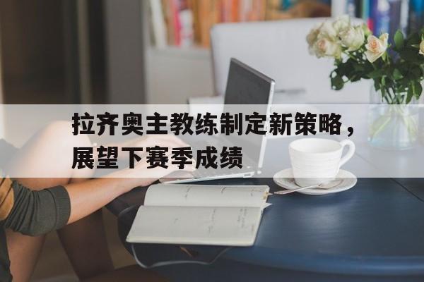 拉齐奥主教练制定新策略，展望下赛季成绩的简单介绍