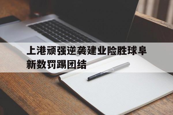上港顽强逆袭建业险胜球阜新数罚踢团结的简单介绍
